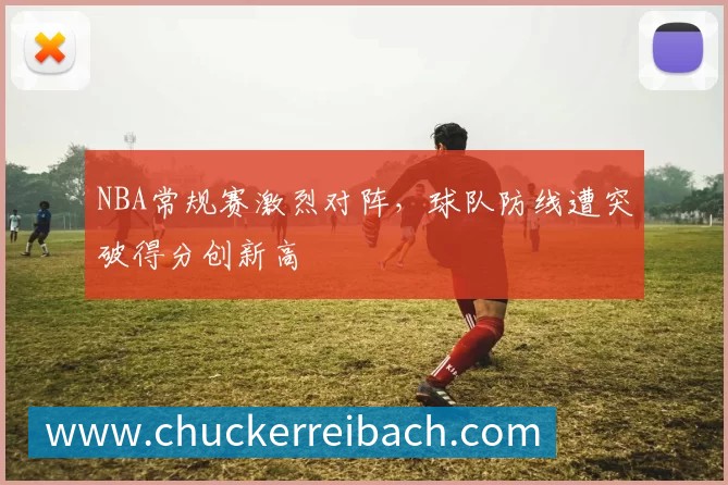 NBA常规赛激烈对阵,球队防线遭突破得分创新高